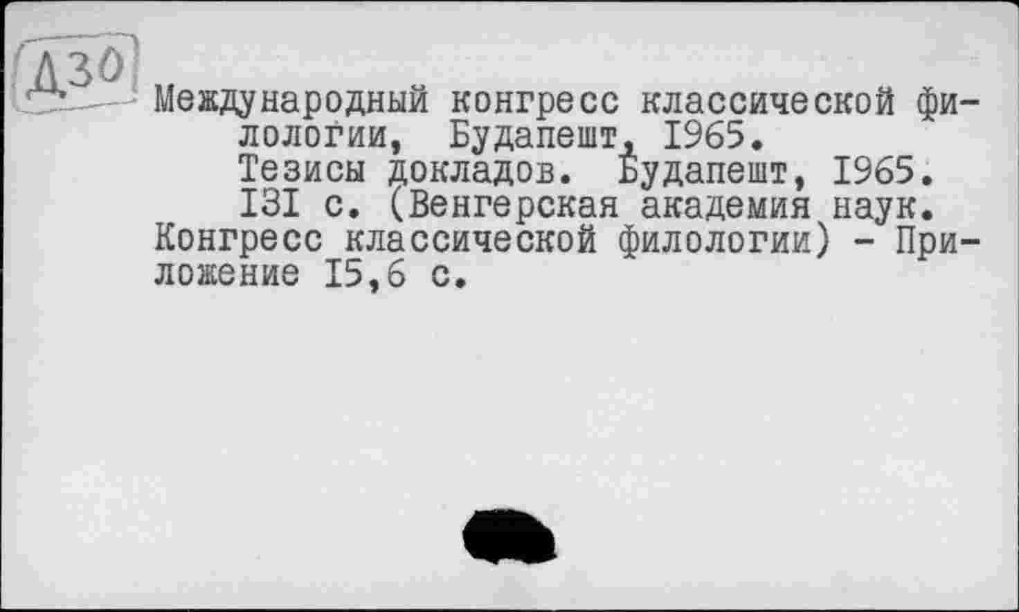 ﻿f A 3Ô
SX -- Международный конгресс классической филологии, Будапешт, 1965.
Тезисы докладов. Будапешт, 1965.
131 с. (Венгерская академия наук.
Конгресс классической филологии) - Приложение 15,6 с.